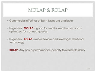 MOLAP & ROLAP
•  Commercial offerings of both types are available
•  In general, MOLAP is good for smaller warehouses and is
optimized for canned queries
•  In general, ROLAP is more flexible and leverages relational
technology
•  ROLAP May pay a performance penalty to realize flexibility
23
 