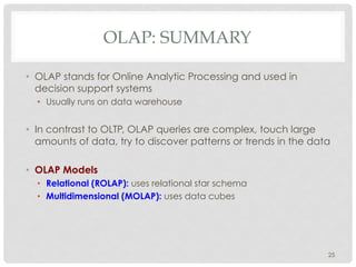 OLAP: SUMMARY
•  OLAP stands for Online Analytic Processing and used in
decision support systems
•  Usually runs on data warehouse
•  In contrast to OLTP, OLAP queries are complex, touch large
amounts of data, try to discover patterns or trends in the data
•  OLAP Models
•  Relational (ROLAP): uses relational star schema
•  Multidimensional (MOLAP): uses data cubes
25
 