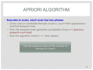 APRIORI ALGORITHM
•  Executes in scans, each scan has two phases
•  Given a list of candidate itemsets of size n, count their appearance
and find frequent ones
•  From the frequent ones generate candidates of size n+1 (previous
property must hold)
•  Start the algorithm where n =1, then repeat
33
Use the property reduce the number of
itemsets to check
 
