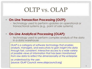OLTP vs. OLAP
§  On-Line Transaction Processing (OLTP):
–  technology used to perform updates on operational or
transactional systems (e.g., point of sale systems)
§  On-Line Analytical Processing (OLAP):
–  technology used to perform complex analysis of the data
in a data warehouse
4
OLAP is a category of software technology that enables
analysts, managers, and executives to gain insight into data
through fast, consistent, interactive access to a wide variety
of possible views of information that has been transformed
from raw data to reflect the dimensionality of the enterprise
as understood by the user.
[source: OLAP Council: www.olapcouncil.org]
 