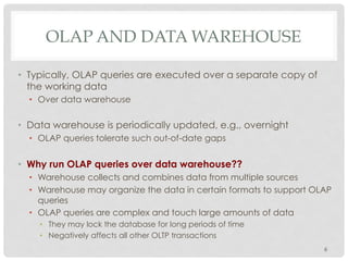 OLAP AND DATA WAREHOUSE
•  Typically, OLAP queries are executed over a separate copy of
the working data
•  Over data warehouse
•  Data warehouse is periodically updated, e.g., overnight
•  OLAP queries tolerate such out-of-date gaps
•  Why run OLAP queries over data warehouse??
•  Warehouse collects and combines data from multiple sources
•  Warehouse may organize the data in certain formats to support OLAP
queries
•  OLAP queries are complex and touch large amounts of data
•  They may lock the database for long periods of time
•  Negatively affects all other OLTP transactions
6
 