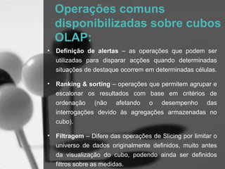 Operações comuns
    disponibilizadas sobre cubos
    OLAP:
•   Definição de alertas – as operações que podem ser
    utilizadas para disparar acções quando determinadas
    situações de destaque ocorrem em determinadas células.

•   Ranking & sorting – operações que permitem agrupar e
    escalonar os resultados com base em critérios de
    ordenação (não afetando o desempenho das
    interrogações devido às agregações armazenadas no
    cubo).

•   Filtragem – Difere das operações de Slicing por limitar o
    universo de dados originalmente definidos, muito antes
    da visualização do cubo, podendo ainda ser definidos
    filtros sobre as medidas.
 