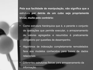 Pela sua facilidade de manipulação, não significa que a
estrutura por detrás de um cubo seja propriamente
trivial, muito pelo contrário:


•   Como estrutura hierárquica que é, e perante o conjunto
    de operações que permite executar, o armazenamento
    de valores agregados e resumidos é praticamente
    obrigatório por questões de desempenho.

•   Algoritmos de indexação completamente remodelados
    face aos modelos conhecidos para bases de dados
    relacionais

•   Diferentes estruturas físicas para armazenamento da
    informação.
 