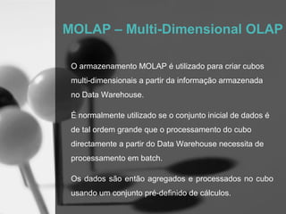 MOLAP – Multi-Dimensional OLAP

 O armazenamento MOLAP é utilizado para criar cubos
 multi-dimensionais a partir da informação armazenada
 no Data Warehouse.

 É normalmente utilizado se o conjunto inicial de dados é
 de tal ordem grande que o processamento do cubo
 directamente a partir do Data Warehouse necessita de
 processamento em batch.

 Os dados são então agregados e processados no cubo
 usando um conjunto pré-definido de cálculos.
 
