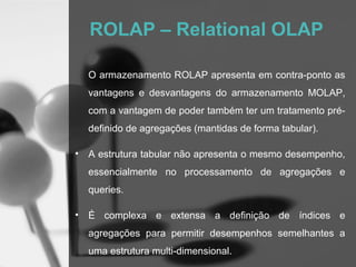 ROLAP – Relational OLAP

    O armazenamento ROLAP apresenta em contra-ponto as
    vantagens e desvantagens do armazenamento MOLAP,
    com a vantagem de poder também ter um tratamento pré-
    definido de agregações (mantidas de forma tabular).

•   A estrutura tabular não apresenta o mesmo desempenho,
    essencialmente no processamento de agregações e
    queries.

•   É complexa e extensa a definição de índices e
    agregações para permitir desempenhos semelhantes a
    uma estrutura multi-dimensional.
 