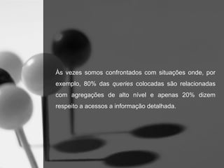Às vezes somos confrontados com situações onde, por
exemplo, 80% das queries colocadas são relacionadas
com agregações de alto nível e apenas 20% dizem
respeito a acessos a informação detalhada.
 