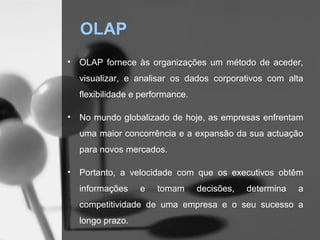 OLAP
•   OLAP fornece às organizações um método de aceder,
    visualizar, e analisar os dados corporativos com alta
    flexibilidade e performance.

•   No mundo globalizado de hoje, as empresas enfrentam
    uma maior concorrência e a expansão da sua actuação
    para novos mercados.

•   Portanto, a velocidade com que os executivos obtêm
    informações    e    tomam      decisões,   determina   a
    competitividade de uma empresa e o seu sucesso a
    longo prazo.
 