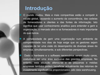 Introdução
O mundo mudou. Mais e mais companhias estão a competir à
escala global, causando o aumento da concorrência, das cadeias
de fornecedores e clientes e das fontes de informação. Isto
significa que usar conhecimento analítico para entender e gerir a
organização, o mercado alvo e os fornecedores é mais importante
do que nunca.

A complexidade de gerir uma organização num ambiente de
competitividade nos dias de hoje exige que os gestores sejam
capazes de ter uma visão do desempenho de diversas áreas da
empresa, simultaneamente, e sob diferentes perspectivas.

 Dado o hardware e o software necessários serem muito caros,
costumava ser uma área exclusiva das grandes empresas. No
entanto, esta situação alterou-se e as pequenas e médias
empresas também podem beneficiar actualmente das retomas de
investimento significativos proporcionados pelo data warehousing.
 