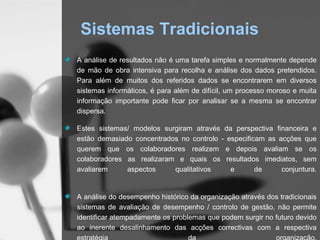 Sistemas Tradicionais
A análise de resultados não é uma tarefa simples e normalmente depende
de mão de obra intensiva para recolha e análise dos dados pretendidos.
Para além de muitos dos referidos dados se encontrarem em diversos
sistemas informáticos, é para além de difícil, um processo moroso e muita
informação importante pode ficar por analisar se a mesma se encontrar
dispersa.

Estes sistemas/ modelos surgiram através da perspectiva financeira e
estão demasiado concentrados no controlo - especificam as acções que
querem que os colaboradores realizem e depois avaliam se os
colaboradores as realizaram e quais os resultados imediatos, sem
avaliarem     aspectos     qualitativos     e       de     conjuntura.


A análise do desempenho histórico da organização através dos tradicionais
sistemas de avaliação de desempenho / controlo de gestão, não permite
identificar atempadamente os problemas que podem surgir no futuro devido
ao inerente desalinhamento das acções correctivas com a respectiva
 