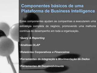 Componentes básicos de uma
 Plataforma de Business Intelligence

Estes componentes ajudam as companhias a executarem uma
estratégia completa de negócio, promovendo uma melhoria
contínua do desempenho em toda a organização.

•Query & Reporting

•Análises OLAP

•Relatórios Corporativos e Financeiros

•Ferramentas de Integração e Movimentação de Dados

•Ferramentas de Desenvolvimento
 