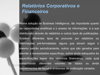 Relatórios Corporativos e
 Financeiros

Numa solução de Business Intelligence, tão importante quanto
as capacidades analíticas e o acesso às informações  é a sua
distribuição através de relatórios e outros tipos de publicações.
Existem diferentes tipos de procuras por relatórios ou
informações pré-formatadas: alguns que devem seguir o
mesmo padrão periodicamente, outros que são gerados para
atender a necessidades específicas, outros ainda adequados às
especificações legais dos relatórios financeiros, cada qual
comportando     diferentes   volumes   de    dados    ou   ainda
requerimentos de layout e ambientes de publicação variados.
 