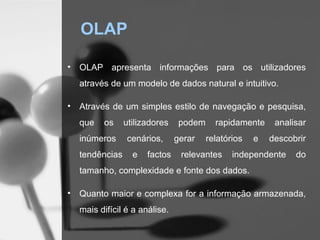 OLAP

•   OLAP apresenta informações para os utilizadores
    através de um modelo de dados natural e intuitivo.

•   Através de um simples estilo de navegação e pesquisa,
    que   os     utilizadores    podem     rapidamente     analisar
    inúmeros     cenários,      gerar    relatórios   e   descobrir
    tendências     e   factos    relevantes     independente    do
    tamanho, complexidade e fonte dos dados.

•   Quanto maior e complexa for a informação armazenada,
    mais difícil é a análise.
 
