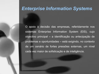 Enterprise Information Systems


 O apoio à decisão das empresas, referidamente nos
 sistemas Enterprise Information System (EIS), cujo
 objectivo principal – a identificação ou antecipação de
 problemas e oportunidades – está exigindo, no contexto
 de um cenário de fortes pressões externas, um nível
 cada vez maior de sofisticação e de inteligência.
 