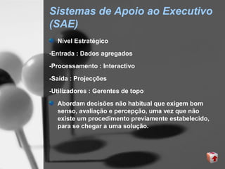 Sistemas de Apoio ao Executivo
(SAE)
  Nível Estratégico
-Entrada : Dados agregados

-Processamento : Interactivo

-Saída : Projecções
-Utilizadores : Gerentes de topo

  Abordam decisões não habitual que exigem bom
  senso, avaliação e percepção, uma vez que não
  existe um procedimento previamente estabelecido,
  para se chegar a uma solução.
 
