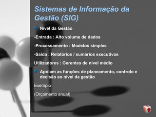 Sistemas de Informação da
Gestão (SIG)
  Nível da Gestão
-Entrada : Alto volume de dados

-Processamento : Modelos simples

-Saída : Relatórios / sumários executivos
Utilizadores : Gerentes de nível médio

  Apóiam as funções de planeamento, controlo e
  decisão ao nível da gestão

Exemplo
(Orçamento anual)
 