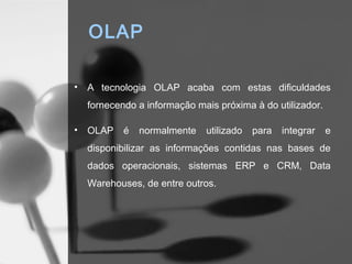 OLAP

•   A tecnologia OLAP acaba com estas dificuldades
    fornecendo a informação mais próxima à do utilizador.

•   OLAP    é   normalmente   utilizado   para   integrar   e
    disponibilizar as informações contidas nas bases de
    dados operacionais, sistemas ERP e CRM, Data
    Warehouses, de entre outros.
 