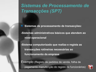 Sistemas de Processamento de
Transacções (SPT)


  Sistemas de processamento de transacções:

-Sistemas administrativos básicos que atendem ao
  nível operacional

-Sistema computorizado que realiza e regista as
  transacções rotineiras necessárias ao
  funcionamento da empresa

Exemplo (Registo de pedidos de venda, folha de
  pagamento manutenção do registo de funcionários)
 