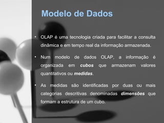 Modelo de Dados

•   OLAP é uma tecnologia criada para facilitar a consulta
    dinâmica e em tempo real da informação armazenada.

•   Num modelo de dados OLAP, a informação é
    organizada   em   cubos     que   armazenam    valores
    quantitativos ou medidas.

•   As medidas são identificadas por duas ou mais
    categorias descritivas denominadas dimensões que
    formam a estrutura de um cubo.
 