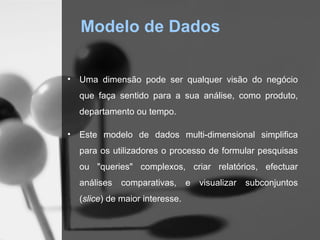 Modelo de Dados

•   Uma dimensão pode ser qualquer visão do negócio
    que faça sentido para a sua análise, como produto,
    departamento ou tempo.

•   Este modelo de dados multi-dimensional simplifica
    para os utilizadores o processo de formular pesquisas
    ou "queries" complexos, criar relatórios, efectuar
    análises   comparativas,      e   visualizar   subconjuntos
    (slice) de maior interesse.
 
