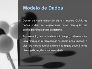 Modelo de Dados

•   Dentro de cada dimensão de um modelo OLAP, os
    dados podem ser organizados numa hierarquia que
    define diferentes níveis de detalhe.

•   Por exemplo, dentro da dimensão tempo, poderemos ter
    uma hierarquia a representar os níveis anos, meses, e
    dias. Da mesma forma, a dimensão região poderá ter os
    níveis país, região, estado e cidade.
 