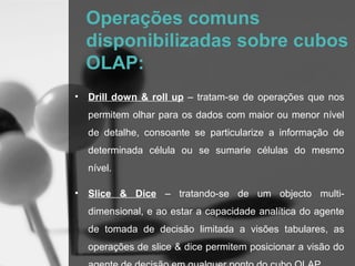 Operações comuns
    disponibilizadas sobre cubos
    OLAP:
•   Drill down & roll up – tratam-se de operações que nos
    permitem olhar para os dados com maior ou menor nível
    de detalhe, consoante se particularize a informação de
    determinada célula ou se sumarie células do mesmo
    nível.

•   Slice & Dice – tratando-se de um objecto multi-
    dimensional, e ao estar a capacidade analítica do agente
    de tomada de decisão limitada a visões tabulares, as
    operações de slice & dice permitem posicionar a visão do
 