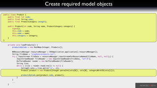 Create required model objects
public class Product {	
	 public final int code;	
	 public final String name;	
	 public final ProductCategory category;	
	 	
	 public Product(int code, String name, ProductCategory category) {	
	 	 super();	
	 	 this.code = code;	
	 	 this.name = name;	
	 	 this.category = category;	
	 }	
}	
!
	 private void loadProducts() {	
	 	 productsByCode = new HashMap<Integer, Product>();	
!
	 	 WOResourceManager resourceManager = ERXApplication.application().resourceManager();	
	 	 String fileName = "olapData/products.txt";	
	 	 try ( InputStream fileData = resourceManager.inputStreamForResourceNamed(fileName, null, null);) {	
	 	 	 InputStreamReader fileReader = new InputStreamReader(fileData, "utf-8");	
	 	 	 BufferedReader reader = new BufferedReader(fileReader);	
	 	 	 String line;	
	 	 	 while ( (line = reader.readLine()) != null) {	
	 	 	 	 String[] cols = line.split("t", -1);	
	 	 	 	 Product product = new Product(Integer.parseInt(cols[0]), cols[0], categoryWithID(cols[1]));	
	 	 	 	 	
	 	 	 	 productsByCode.put(product.code, product);	
	 	 	 }	
	 	 }	
	 	 ...	
	 }	
 