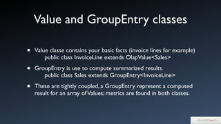 Value and GroupEntry classes
• Value classe contains your basic facts (invoice lines for example)  
	

	

 public class InvoiceLine extends OlapValue<Sales>	

• GroupEntry is use to compute summarized results. 
	

	

 public class Sales extends GroupEntry<InvoiceLine>	

• These are tightly coupled, a GroupEntry represent a computed
result for an array ofValues; metrics are found in both classes.
 