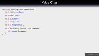 Value Class
public class InvoiceLine extends OlapValue<Sales> {	
	 public Invoice invoice;	
	 public final short lineNumber;	
	 	
	 public Product product;	
!
	 public int shippedQty;	
	 public float sales;	
	 public float profits;	
!
	 public int salesmanNumber;	
	 public int salesManagerNumber;	
!
	 public InvoiceLine(int valueIndex, short lineNumber) {	
	 	 super(valueIndex);	
	 	 this.lineNumber = lineNumber;	
	 }	
}	
 