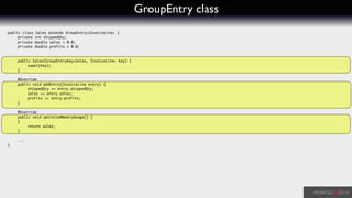 GroupEntry class
public class Sales extends GroupEntry<InvoiceLine> {	
	 private int shippedQty;	
	 private double sales = 0.0;	
	 private double profits = 0.0;	
	 	
!
	 public Sales(GroupEntryKey<Sales, InvoiceLine> key) {	
	 	 super(key);	
	 }	
!
	 @Override	
	 public void addEntry(InvoiceLine entry) {	
	 	 shippedQty += entry.shippedQty;	
	 	 sales += entry.sales;	
	 	 profits += entry.profits;	
	 }	
!
	 @Override	
	 public void optimizeMemoryUsage() {	
	 }	
	 	 return sales;	
	 }	
!
	 ...	
}	
 