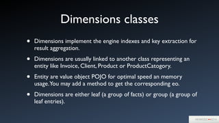 Dimensions classes
• Dimensions implement the engine indexes and key extraction for
result aggregation.	

• Dimensions are usually linked to another class representing an
entity like Invoice, Client, Product or ProductCatogory.	

• Entity are value object POJO for optimal speed an memory
usage.You may add a method to get the corresponding eo.	

• Dimensions are either leaf (a group of facts) or group (a group of
leaf entries).
 