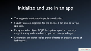 Initialize and use in an app
• The engine is multithread capable once loaded.	

• I usually create a singleton for the engine; it can also be in your
app class.	

• Entity are value object POJO for optimal speed an memory
usage.You may add a method to get the corresponding eo.	

• Dimensions are either leaf (a group of facts) or group (a group of
leaf entries).
 