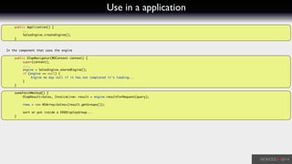 Use in a application
	 public Application() {	
	 	 ...	
	 	 SalesEngine.createEngine();	
	 }	
!
!
In the component that uses the engine	
!
	 public OlapNavigator(WOContext context) {	
	 	 super(context);	
	 	 ....	
	 	 engine = SalesEngine.sharedEngine();	
	 	 if (engine == null) {	
	 	 	 Engine me bay null if it has not completed it's loading...	
	 	 }	
	 }	
!
	 someFetchMethod() {	
	 	 OlapResult<Sales, InvoiceLine> result = engine.resultForRequest(query);	
!
	 	 rows = new NSArray<Sales>(result.getGroups());	
	 	 	
	 	 sort or put inside a ERXDisplayGroup...	
	 }	
!
 