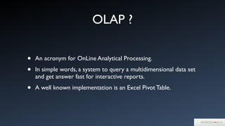 OLAP ?
• An acronym for OnLine Analytical Processing.	

• In simple words, a system to query a multidimensional data set
and get answer fast for interactive reports. 	

• A well known implementation is an Excel Pivot Table.
 