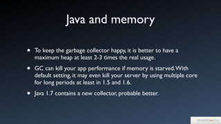 Java and memory
• To keep the garbage collector happy, it is better to have a
maximum heap at least 2-3 times the real usage.	

• GC can kill your app performance if memory is starved.With
default setting, it may even kill your server by using multiple core
for long periods at least in 1.5 and 1.6.	

• Java 1.7 contains a new collector, probable better.
 