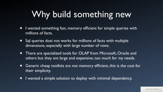 Why build something new
• I wanted something fast, memory efﬁcient for simple queries with
millions of facts. 	

• Sql queries dost not works for millions of facts with multiple
dimensions, especially with large number of rows.	

• There are specialized tools for OLAP from Microsoft, Oracle and
others but they are large and expensive, too much for my needs.	

• Generic cheap toolkits are not memory efﬁcient, this is the cost for
their simplicity.	

• I wanted a simple solution to deploy with minimal dependency.
 
