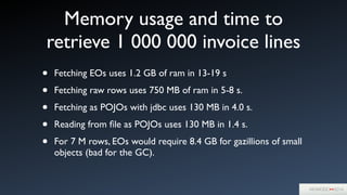 Memory usage and time to
retrieve 1 000 000 invoice lines
• Fetching EOs uses 1.2 GB of ram in 13-19 s	

• Fetching raw rows uses 750 MB of ram in 5-8 s.	

• Fetching as POJOs with jdbc uses 130 MB in 4.0 s.	

• Reading from ﬁle as POJOs uses 130 MB in 1.4 s.	

• For 7 M rows, EOs would require 8.4 GB for gazillions of small
objects (bad for the GC).
 