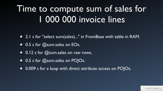 Time to compute sum of sales for
1 000 000 invoice lines
• 2.1 s for "select sum(sales)..." in FrontBase with table in RAM.	

• 0.5 s for @sum.sales on EOs.	

• 0.12 s for @sum.sales on raw rows.	

• 0.5 s for @sum.sales on POJOs.	

• 0.009 s for a loop with direct attribute access on POJOs.
 