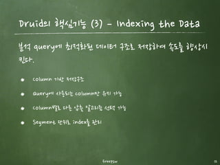 Druid의 핵심기능 (1) ­ roll up
freepsw 12
Druid는 데이터가 수집되는 순간 집계하여 빠른 분석이 가능
이렇게 입력되면서 데이터를 집계하면, 데이터 저장공간이 엄청나게 줄어든다.
동시에 원본의 데이터도 집계시간 단위로 합쳐지게 된다. (즉 raw data는 확인
불가)
 