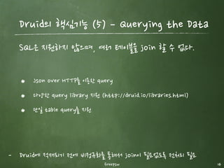 freepsw 14
Druid의 핵심기능 (3) ­ Indexing the Data
분석 query에 최적화된 데이터 구조로 저장하여 속도를 향상시
킨다.
Column 기반 저장구조
Query에 사용되는 column만 유지 가능
Column별로 다른 압축 알고리즘 선택 가능
Segment 단위로 index를 관리
 
