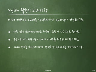 자. 그럼 얼마나 빠를까?
freepsw 44
Kylin (0.12 sec)
Hive (103 sec)
10억건 데이터를 기준으로 850 배 정도 빠르다. (Cardinality 3)
 