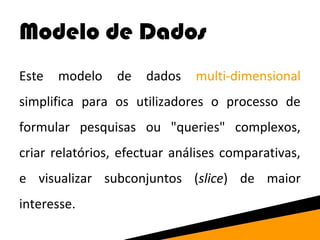 Modelo de Dados 
Este modelo de dados multi-dimensional 
simplifica para os utilizadores o processo de 
formular pesquisas ou "queries" complexos, 
criar relatórios, efectuar análises comparativas, 
e visualizar subconjuntos (slice) de maior 
interesse. 
 