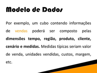 Modelo de Dados 
Por exemplo, um cubo contendo informações 
de vendas poderá ser composto pelas 
dimensões tempo, região, produto, cliente, 
cenário e medidas. Medidas típicas seriam valor 
de venda, unidades vendidas, custos, margem, 
etc. 
 