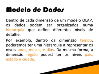 Modelo de Dados 
Dentro de cada dimensão de um modelo OLAP, 
os dados podem ser organizados numa 
hierarquia que define diferentes níveis de 
detalhe. 
Por exemplo, dentro da dimensão tempo, 
poderemos ter uma hierarquia a representar os 
níveis anos, meses, e dias. Da mesma forma, a 
dimensão região poderá ter os níveis país, 
estado e cidade. 
 
