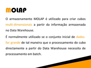 MOLAP 
O armazenamento MOLAP é utilizado para criar cubos 
multi-dimensionais a partir da informação armazenada 
no Data Warehouse. 
É normalmente utilizado se o conjunto inicial de dados 
for grande de tal maneira que o processamento do cubo 
directamente a partir do Data Warehouse necessita de 
processamento em batch. 
 