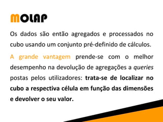 MOLAP 
Os dados são então agregados e processados no 
cubo usando um conjunto pré-definido de cálculos. 
A grande vantagem prende-se com o melhor 
desempenho na devolução de agregações a queries 
postas pelos utilizadores: trata-se de localizar no 
cubo a respectiva célula em função das dimensões 
e devolver o seu valor. 
 