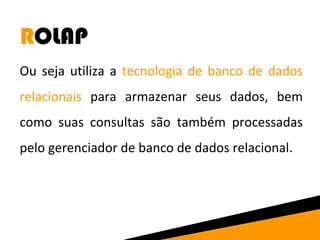 ROLAP 
Ou seja utiliza a tecnologia de banco de dados 
relacionais para armazenar seus dados, bem 
como suas consultas são também processadas 
pelo gerenciador de banco de dados relacional. 
 