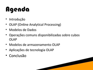 Agenda 
• Introdução 
• OLAP (Online Analytical Processing) 
• Modelos de Dados 
• Operações comuns disponibilizadas sobre cubos 
OLAP 
• Modelos de armazenamento OLAP 
• Aplicações de tecnologia OLAP 
• Conclusão 
 