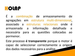 HOLAP 
É a combinação de armazenamento de 
agregações em estrutura multi-dimensional, 
associado a estruturas relacionais onde é 
armazenada a informação detalhada e 
necessária para as questões colocadas ao 
pormenor. 
Este processo é transparente porque o motor é 
capaz de seleccionar correctamente a origem 
dos dados necessários para a análise. 
 
