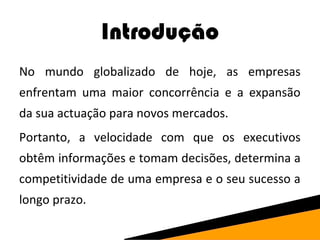 Introdução 
No mundo globalizado de hoje, as empresas 
enfrentam uma maior concorrência e a expansão 
da sua actuação para novos mercados. 
Portanto, a velocidade com que os executivos 
obtêm informações e tomam decisões, determina a 
competitividade de uma empresa e o seu sucesso a 
longo prazo. 
 