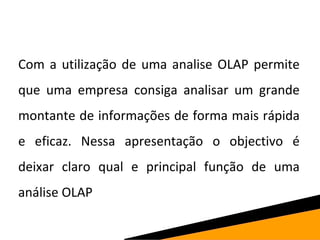 Com a utilização de uma analise OLAP permite 
que uma empresa consiga analisar um grande 
montante de informações de forma mais rápida 
e eficaz. Nessa apresentação o objectivo é 
deixar claro qual e principal função de uma 
análise OLAP 
 